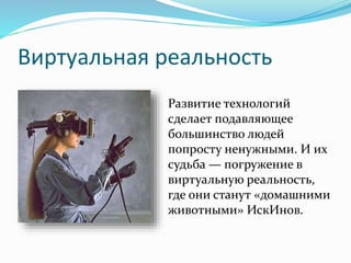Виртуальная реальность
Развитие технологий
сделает подавляющее
большинство людей
попросту ненужными. И их
судьба — погружение в
виртуальную реальность,
где они станут «домашними
животными» ИскИнов.
 