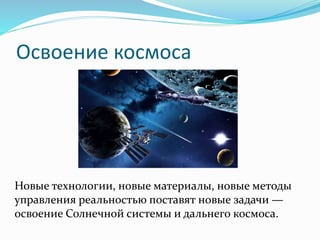 Освоение космоса
Новые технологии, новые материалы, новые методы
управления реальностью поставят новые задачи —
освоение Солнечной системы и дальнего космоса.
 