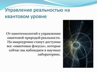 Управление реальностью на
квантовом уровне
От нанотехнологий к управлению
квантовой природой реальности.
На макроуровне станут доступны
все «квантовые фокусы», которые
сейчас мы наблюдаем в научных
лабораториях.
 