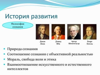 История развития
Философия
сознания
Джон
Локк
Дэвид
Юм
Артур
Шопенгауэр
Георг
Гегель
 Природа сознания
 Соотношение сознания с объективной реальностью
 Мораль, свобода воли и этика
 Взаимоотношение искусственного и естественного
интеллектов
 