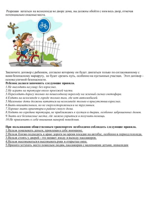 Разрешая кататься на велосипеде во дворе дома, вы должны обойти с ним весь двор, отмечая
потенциально опасные места.
Заключите договор с ребенком, согласно которому он будет двигаться только по согласованному с
вами безопасному маршруту, не будет срезать путь, особенно на пустынных участках. Этот договор -
основа уличной безопасности.
Ребенок должен запомнить следующие правила.
1.Не выходить на улицу без взрослых.
2.Не играть на тротуаре около проезжей части.
3.Переходить дорогу только по пешеходному переходу на зеленый сигнал светофора.
4.Ездить на велосипеде в городе только там, где нет автомобилей.
5.Маленькие дети должны кататься на велосипеде только в присутствии взрослых.
6.Быть внимательным, но не сверхосторожным и не трусливым.
7.Хорошо знать ориентиры в районе своего дома.
8.Ходить по середине тротуара, не приближаясь к кустам и дверям, особенно заброшенных домов.
9.Знать все безопасные места, где можно укрыться и получить помощь.
10.Не привлекать к себе внимания манерой поведения.
При пользовании общественным транспортом необходимо соблюдать следующие правила.
1.Нельзя показывать деньги, привлекая к себе внимание.
2.Нельзя близко подходить к краю дороги во время посадки на автобус, особенно в период гололеда.
3.Нельзя стоять у дверей - это мешает входу и выходу пассажиров.
4.Нельзя высовываться и высовывать руки в открытые окна.
5.Принято уступать место пожилым людям, пассажирам с маленькими детьми, инвалидам
 