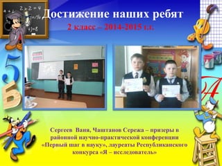 Достижение наших ребят
2 класс – 2014-2015 г.г.
Сергеев Ваня, Чаштанов Сережа – призеры в
районной научно-практической конференции
«Первый шаг в науку», лауреаты Республиканского
конкурса «Я – исследователь»
 