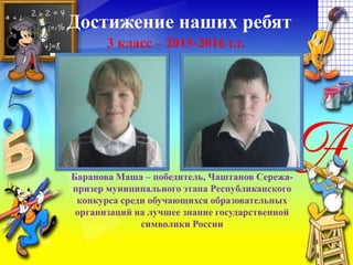 Достижение наших ребят
3 класс – 2015-2016 г.г.
Баранова Маша – победитель, Чаштанов Сережа-
призер муниципального этапа Республиканского
конкурса среди обучающихся образовательных
организаций на лучшее знание государственной
символики России
 