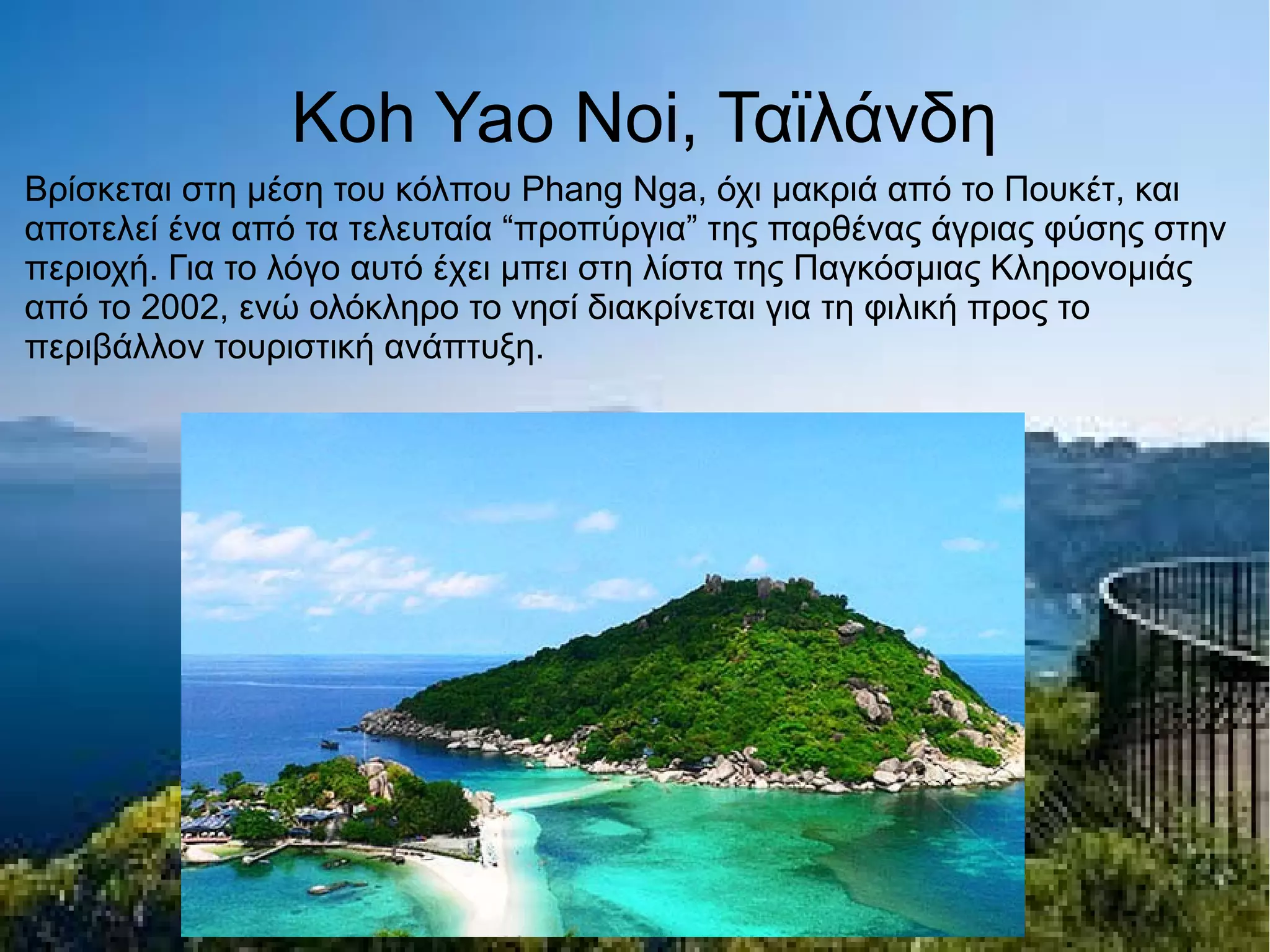 Koh Yao Noi, Ταϊλάνδη
Βρίσκεται στη μέση του κόλπου Phang Nga, όχι μακριά από το Πουκέτ, και
αποτελεί ένα από τα τελευταία “προπύργια” της παρθένας άγριας φύσης στην
περιοχή. Για το λόγο αυτό έχει μπει στη λίστα της Παγκόσμιας Κληρονομιάς
από το 2002, ενώ ολόκληρο το νησί διακρίνεται για τη φιλική προς το
περιβάλλον τουριστική ανάπτυξη.
 