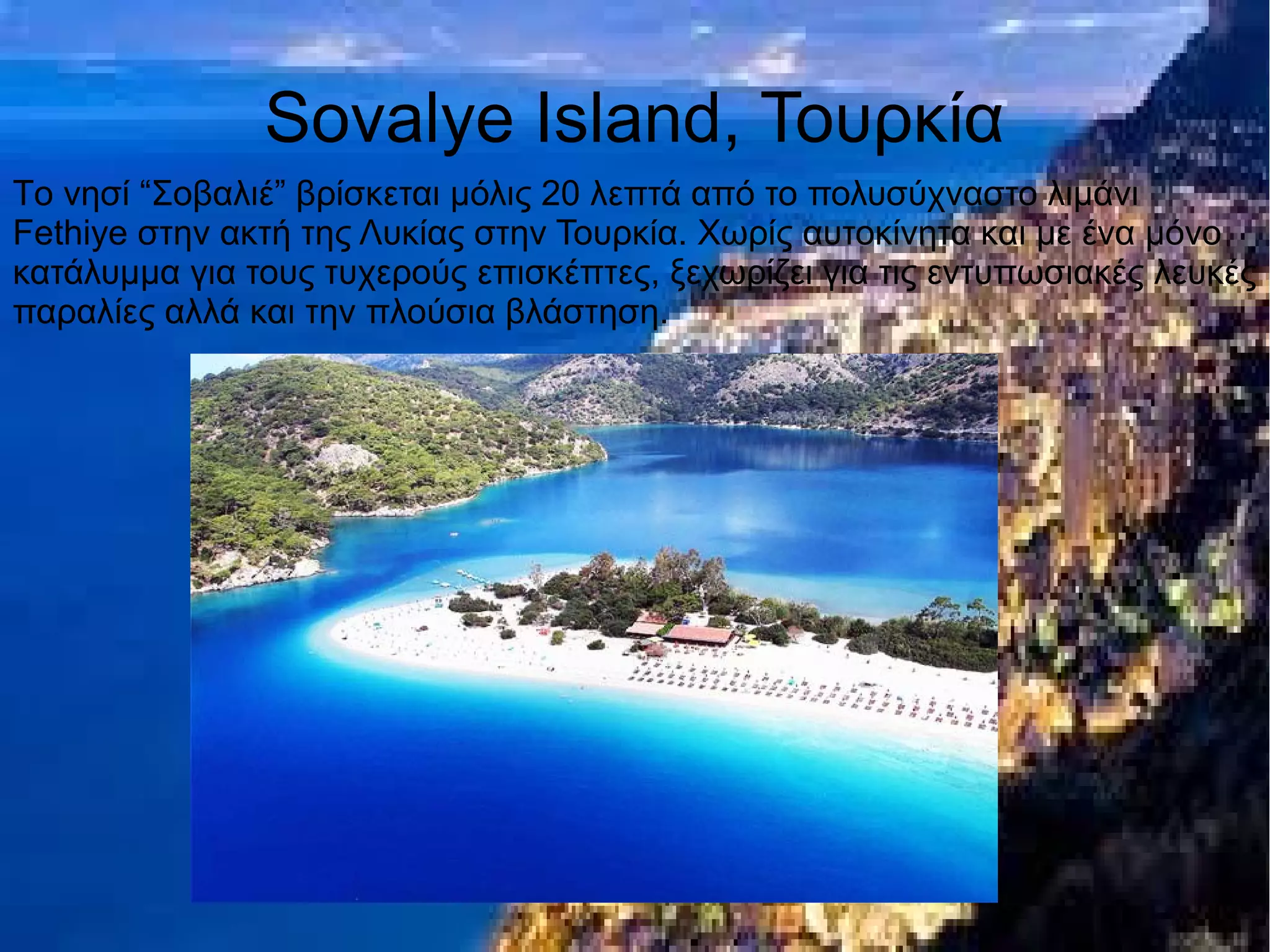 Sovalye Island, Τουρκία
Tο νησί “Σοβαλιέ” βρίσκεται μόλις 20 λεπτά από το πολυσύχναστο λιμάνι
Fethiye στην ακτή της Λυκίας στην Τουρκία. Χωρίς αυτοκίνητα και με ένα μόνο
κατάλυμμα για τους τυχερούς επισκέπτες, ξεχωρίζει για τις εντυπωσιακές λευκές
παραλίες αλλά και την πλούσια βλάστηση.
 