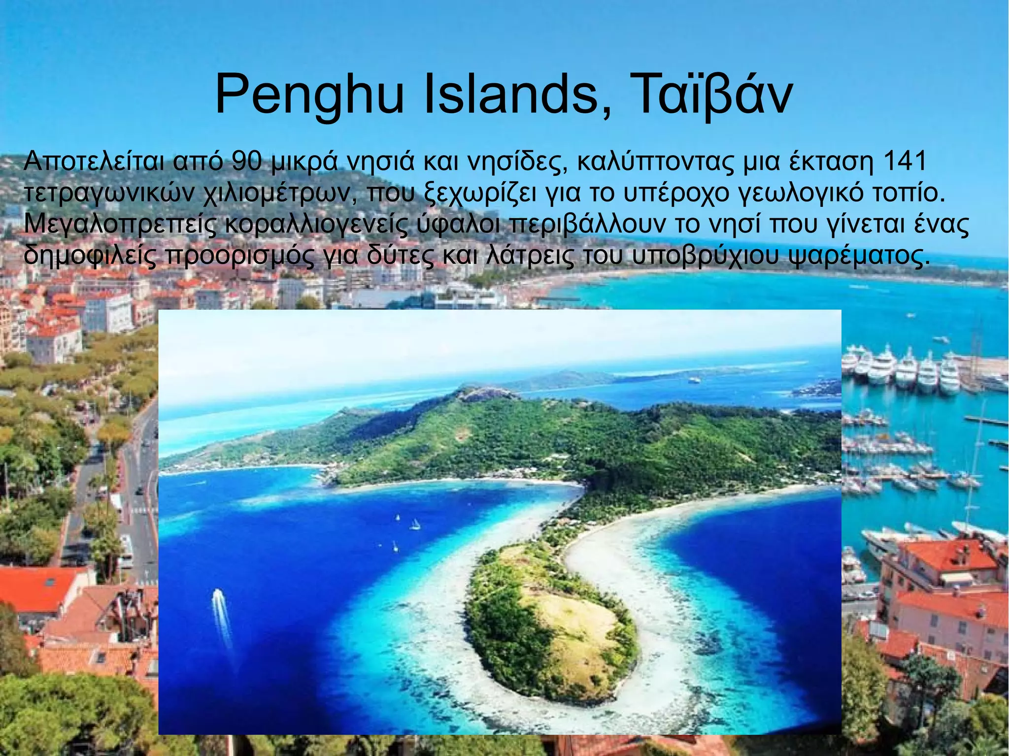 Penghu Islands, Ταϊβάν
Αποτελείται από 90 μικρά νησιά και νησίδες, καλύπτοντας μια έκταση 141
τετραγωνικών χιλιομέτρων, που ξεχωρίζει για το υπέροχο γεωλογικό τοπίο.
Μεγαλοπρεπείς κοραλλιογενείς ύφαλοι περιβάλλουν το νησί που γίνεται ένας
δημοφιλείς προορισμός για δύτες και λάτρεις του υποβρύχιου ψαρέματος.
 