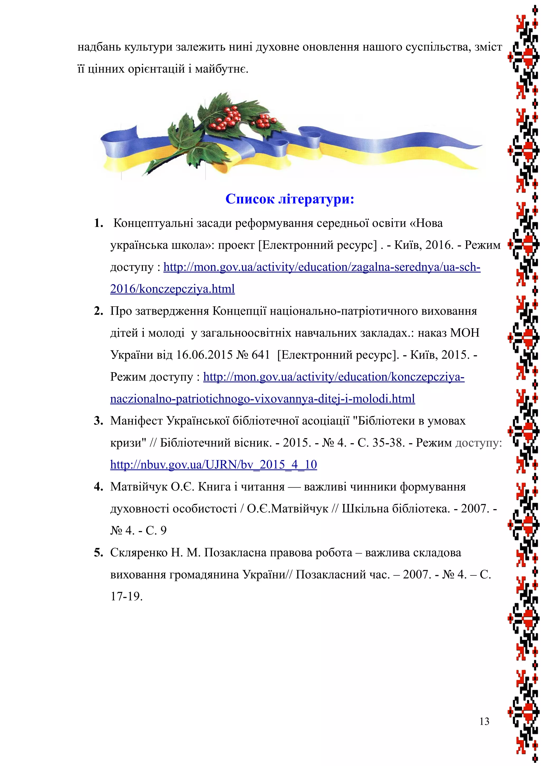надбань культури залежить нині духовне оновлення нашого суспільства, зміст
її цінних орієнтацій і майбутнє.
Список літератури:
1. Концептуальні засади реформування середньої освіти «Нова
українська школа»: проект [Електронний ресурс] . - Київ, 2016. - Режим
доступу : http://mon.gov.ua/activity/education/zagalna-serednya/ua-sch-
2016/konczepcziya.html
2. Про затвердження Концепції національно-патріотичного виховання
дітей і молоді у загальноосвітніх навчальних закладах.: наказ МОН
України від 16.06.2015 № 641 [Електронний ресурс]. - Київ, 2015. -
Режим доступу : http://mon.gov.ua/activity/education/konczepcziya-
naczionalno-patriotichnogo-vixovannya-ditej-i-molodi.html
3. Маніфест Української бібліотечної асоціації "Бібліотеки в умовах
кризи" // Бібліотечний вісник. - 2015. - № 4. - С. 35-38. - Режим доступу:
http://nbuv.gov.ua/UJRN/bv_2015_4_10
4. Матвійчук О.Є. Книга і читання — важливі чинники формування
духовності особистості / О.Є.Матвійчук // Шкільна бібліотека. - 2007. -
№ 4. - С. 9
5. Скляренко Н. М. Позакласна правова робота – важлива складова
виховання громадянина України// Позакласний час. – 2007. - № 4. – С.
17-19.
13
 