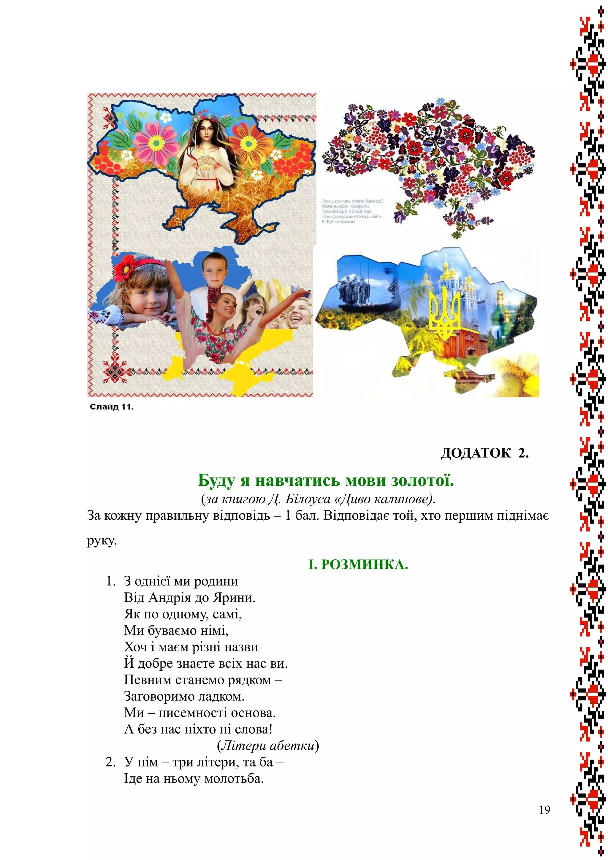 ДОДАТОК 2.
Буду я навчатись мови золотої.
(за книгою Д. Білоуса «Диво калинове).
За кожну правильну відповідь – 1 бал. Відповідає той, хто першим піднімає
руку.
I. РОЗМИНКА.
1. З однієї ми родини
Від Андрія до Ярини.
Як по одному, самі,
Ми буваємо німі,
Хоч і маєм різні назви
Й добре знаєте всіх нас ви.
Певним станемо рядком –
Заговоримо ладком.
Ми – писемності основа.
А без нас ніхто ні слова!
(Літери абетки)
2. У нім – три літери, та ба –
Іде на ньому молотьба.
19
 