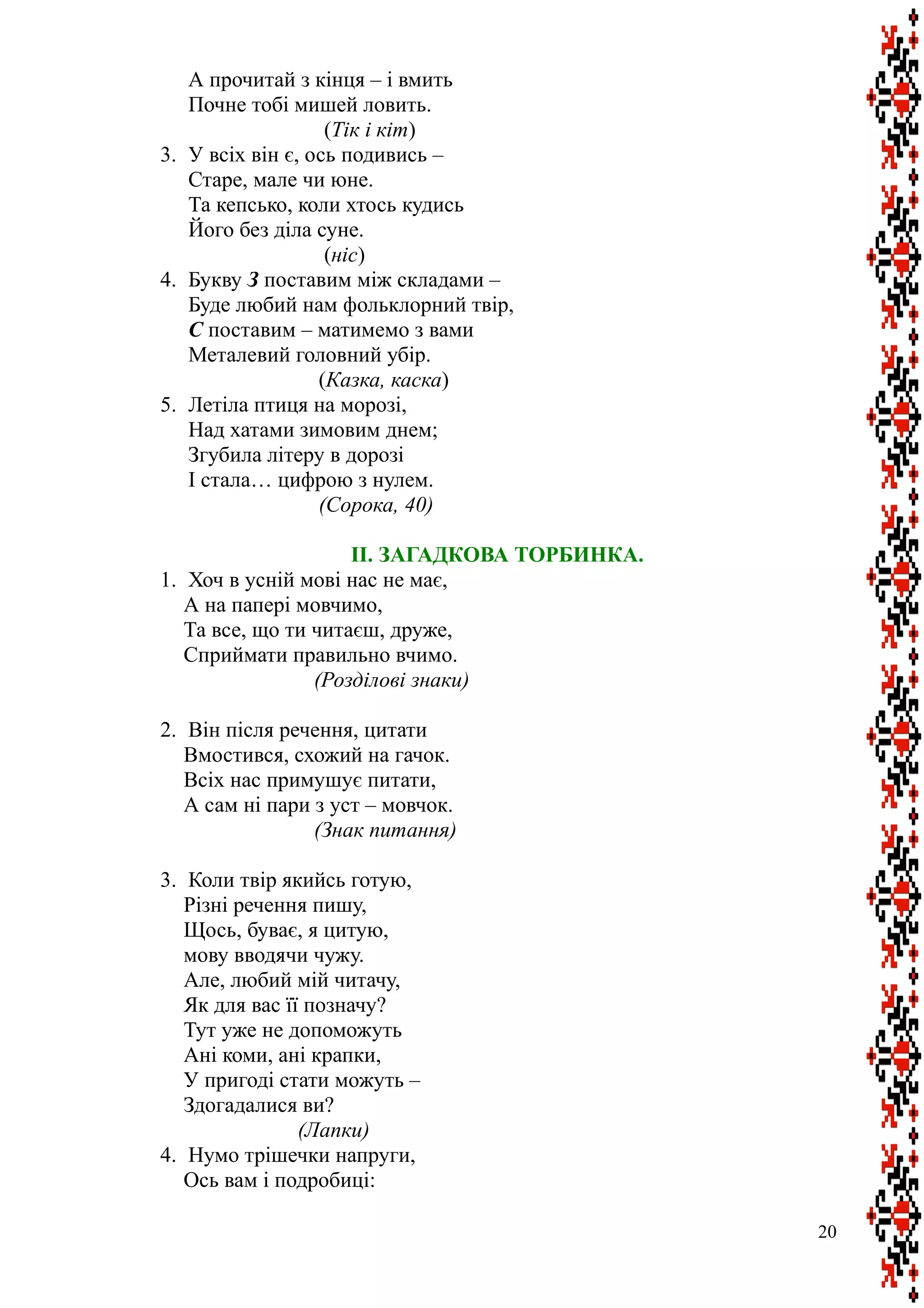 А прочитай з кінця – і вмить
Почне тобі мишей ловить.
(Тік і кіт)
3. У всіх він є, ось подивись –
Старе, мале чи юне.
Та кепсько, коли хтось кудись
Його без діла суне.
(ніс)
4. Букву З поставим між складами –
Буде любий нам фольклорний твір,
С поставим – матимемо з вами
Металевий головний убір.
(Казка, каска)
5. Летіла птиця на морозі,
Над хатами зимовим днем;
Згубила літеру в дорозі
І стала… цифрою з нулем.
(Сорока, 40)
II. ЗАГАДКОВА ТОРБИНКА.
1. Хоч в усній мові нас не має,
А на папері мовчимо,
Та все, що ти читаєш, друже,
Сприймати правильно вчимо.
(Розділові знаки)
2. Він після речення, цитати
Вмостився, схожий на гачок.
Всіх нас примушує питати,
А сам ні пари з уст – мовчок.
(Знак питання)
3. Коли твір якийсь готую,
Різні речення пишу,
Щось, буває, я цитую,
мову вводячи чужу.
Але, любий мій читачу,
Як для вас її позначу?
Тут уже не допоможуть
Ані коми, ані крапки,
У пригоді стати можуть –
Здогадалися ви?
(Лапки)
4. Нумо трішечки напруги,
Ось вам і подробиці:
20
 