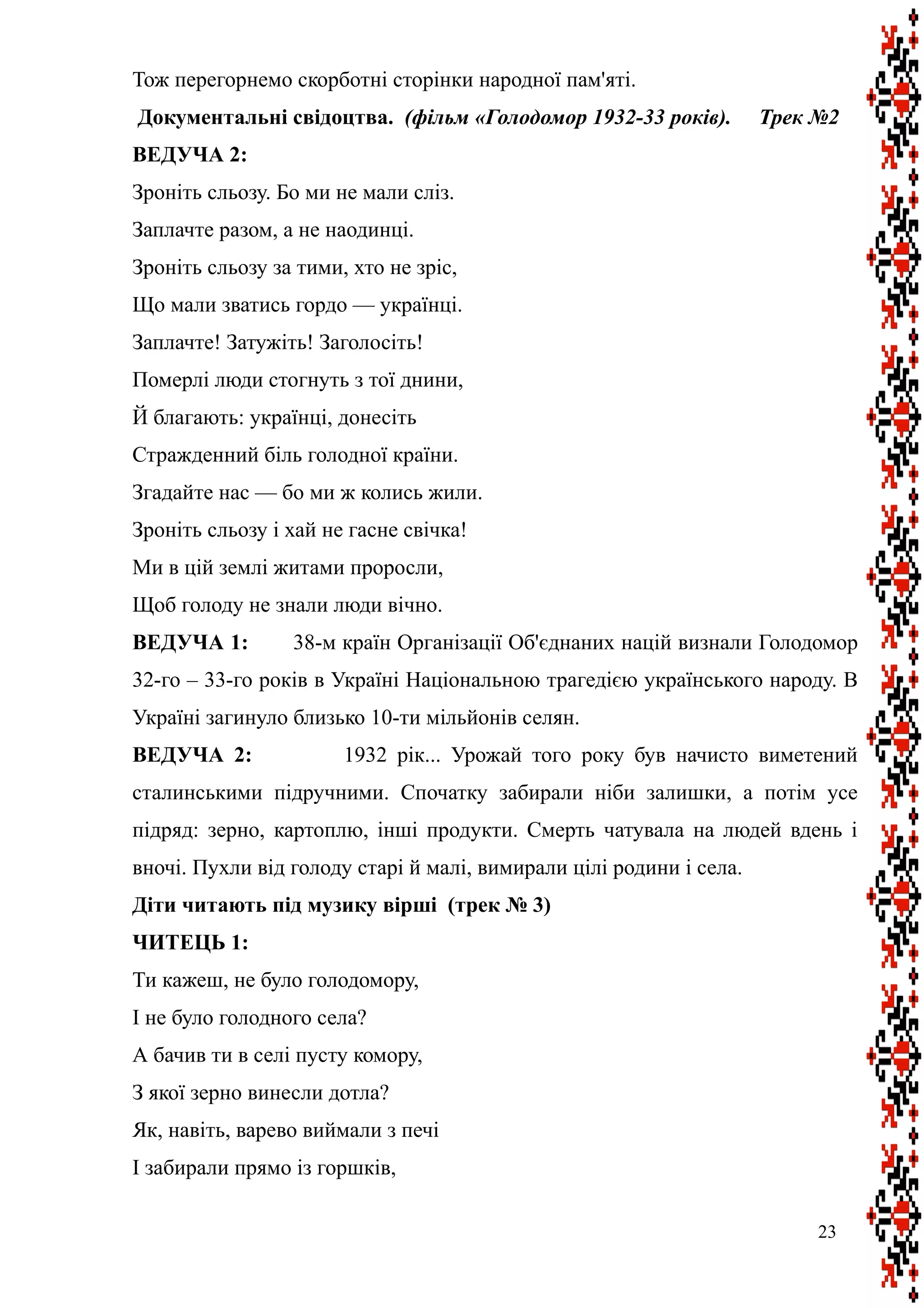 Тож перегорнемо скорботні сторінки народної пам'яті.
Документальні свідоцтва. (фільм «Голодомор 1932-33 років). Трек №2
ВЕДУЧА 2:
Зроніть сльозу. Бо ми не мали сліз.
Заплачте разом, а не наодинці.
Зроніть сльозу за тими, хто не зріс,
Що мали зватись гордо — українці.
Заплачте! Затужіть! Заголосіть!
Померлі люди стогнуть з тої днини,
Й благають: українці, донесіть
Стражденний біль голодної країни.
Згадайте нас — бо ми ж колись жили.
Зроніть сльозу і хай не гасне свічка!
Ми в цій землі житами проросли,
Щоб голоду не знали люди вічно.
ВЕДУЧА 1: 38-м країн Організації Об'єднаних націй визнали Голодомор
32-го – 33-го років в Україні Національною трагедією українського народу. В
Україні загинуло близько 10-ти мільйонів селян.
ВЕДУЧА 2: 1932 рік... Урожай того року був начисто виметений
сталинськими підручними. Спочатку забирали ніби залишки, а потім усе
підряд: зерно, картоплю, інші продукти. Смерть чатувала на людей вдень і
вночі. Пухли від голоду старі й малі, вимирали цілі родини і села.
Діти читають під музику вірші (трек № 3)
ЧИТЕЦЬ 1:
Ти кажеш, не було голодомору,
І не було голодного села?
А бачив ти в селі пусту комору,
З якої зерно винесли дотла?
Як, навіть, варево виймали з печі
І забирали прямо із горшків,
23
 