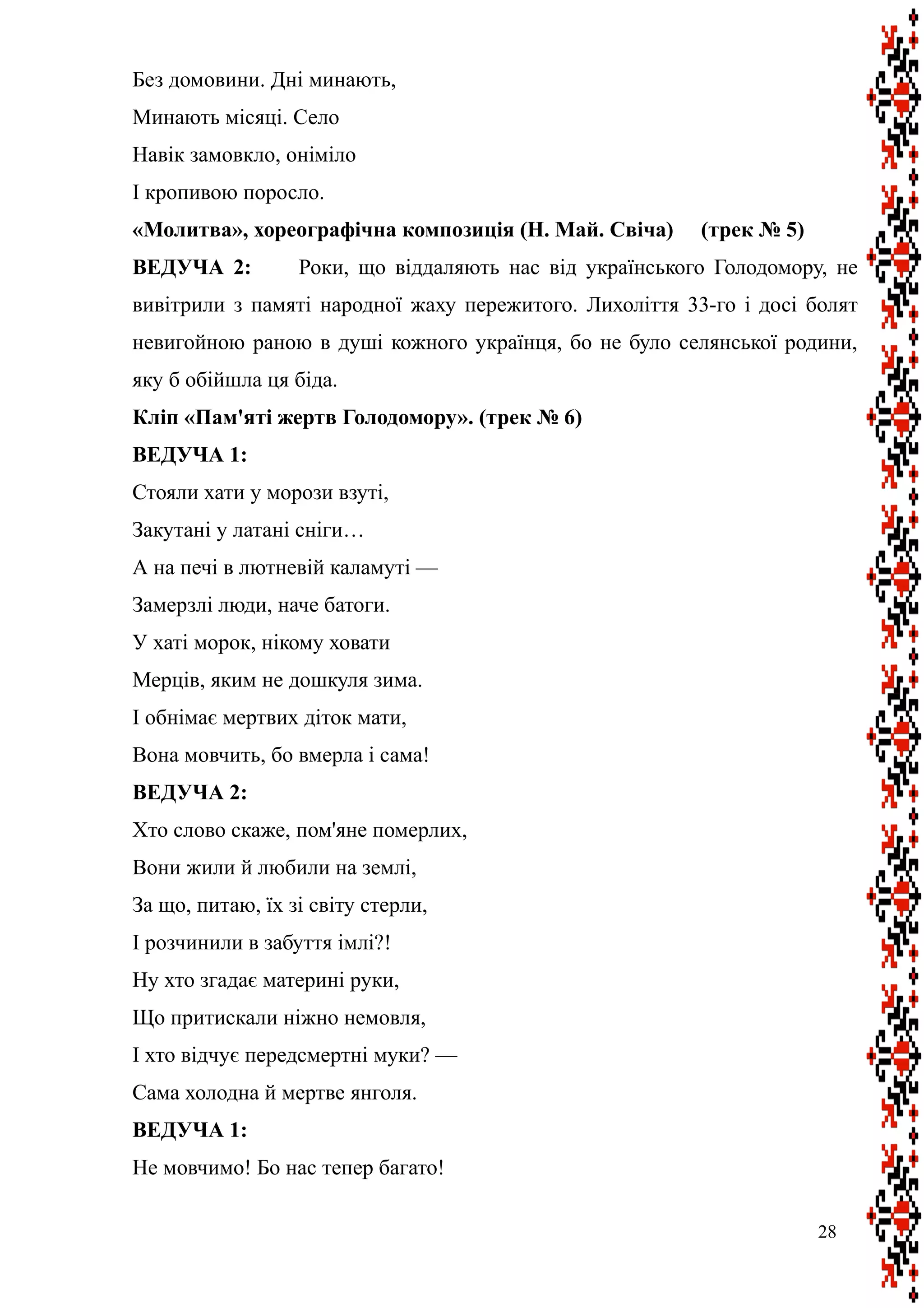 Без домовини. Дні минають,
Минають місяці. Село
Навік замовкло, оніміло
І кропивою поросло.
«Молитва», хореографічна композиція (Н. Май. Свіча) (трек № 5)
ВЕДУЧА 2: Роки, що віддаляють нас від українського Голодомору, не
вивітрили з памяті народної жаху пережитого. Лихоліття 33-го і досі болят
невигойною раною в душі кожного українця, бо не було селянської родини,
яку б обійшла ця біда.
Кліп «Пам'яті жертв Голодомору». (трек № 6)
ВЕДУЧА 1:
Стояли хати у морози взуті,
Закутані у латані сніги…
А на печі в лютневій каламуті —
Замерзлі люди, наче батоги.
У хаті морок, нікому ховати
Мерців, яким не дошкуля зима.
І обнімає мертвих діток мати,
Вона мовчить, бо вмерла і сама!
ВЕДУЧА 2:
Хто слово скаже, пом'яне померлих,
Вони жили й любили на землі,
За що, питаю, їх зі світу стерли,
І розчинили в забуття імлі?!
Ну хто згадає материні руки,
Що притискали ніжно немовля,
І хто відчує передсмертні муки? —
Сама холодна й мертве янголя.
ВЕДУЧА 1:
Не мовчимо! Бо нас тепер багато!
28
 
