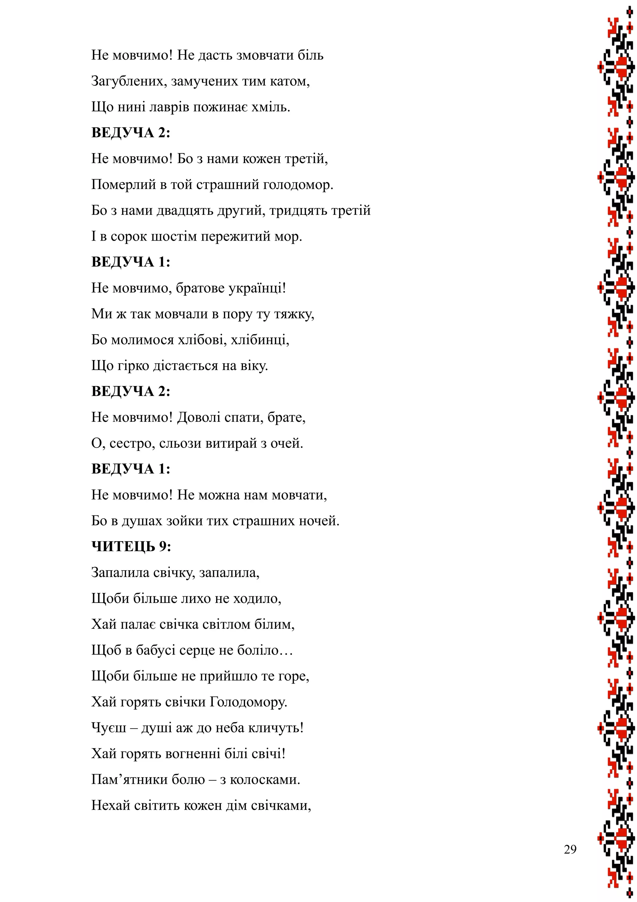 Не мовчимо! Не дасть змовчати біль
Загублених, замучених тим катом,
Що нині лаврів пожинає хміль.
ВЕДУЧА 2:
Не мовчимо! Бо з нами кожен третій,
Померлий в той страшний голодомор.
Бо з нами двадцять другий, тридцять третій
І в сорок шостім пережитий мор.
ВЕДУЧА 1:
Не мовчимо, братове українці!
Ми ж так мовчали в пору ту тяжку,
Бо молимося хлібові, хлібинці,
Що гірко дістається на віку.
ВЕДУЧА 2:
Не мовчимо! Доволі спати, брате,
О, сестро, сльози витирай з очей.
ВЕДУЧА 1:
Не мовчимо! Не можна нам мовчати,
Бо в душах зойки тих страшних ночей.
ЧИТЕЦЬ 9:
Запалила свічку, запалила,
Щоби більше лихо не ходило,
Хай палає свічка світлом білим,
Щоб в бабусі серце не боліло…
Щоби більше не прийшло те горе,
Хай горять свічки Голодомору.
Чуєш – душі аж до неба кличуть!
Хай горять вогненні білі свічі!
Пам’ятники болю – з колосками.
Нехай світить кожен дім свічками,
29
 