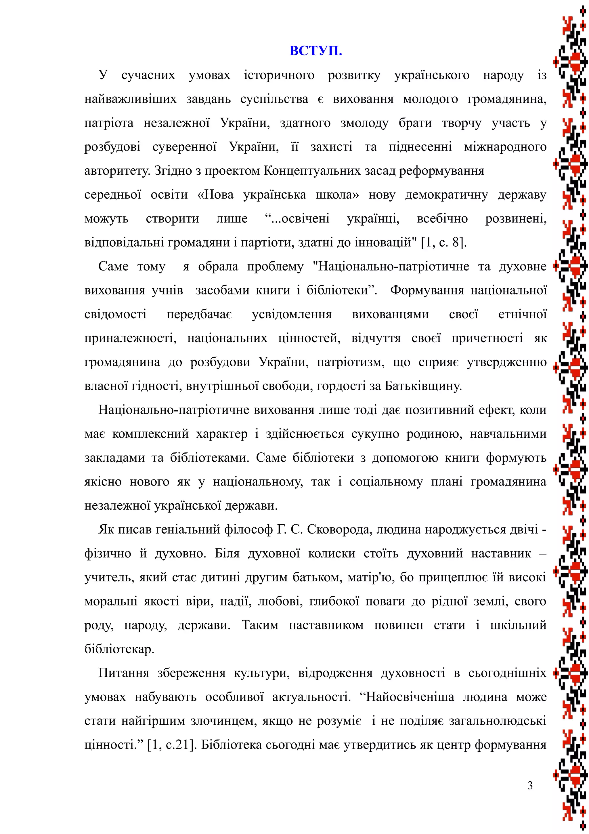 ВСТУП.
У сучасних умовах історичного розвитку українського народу із
найважливіших завдань суспільства є виховання молодого громадянина,
патріота незалежної України, здатного змолоду брати творчу участь у
розбудові суверенної України, її захисті та піднесенні міжнародного
авторитету. Згідно з проектом Концептуальних засад реформування
середньої освіти «Нова українська школа» нову демократичну державу
можуть створити лише “...освічені українці, всебічно розвинені,
відповідальні громадяни і партіоти, здатні до інновацій" [1, с. 8].
Саме тому я обрала проблему "Національно-патріотичне та духовне
виховання учнів засобами книги і бібліотеки”. Формування національної
свідомості передбачає усвідомлення вихованцями своєї етнічної
приналежності, національних цінностей, відчуття своєї причетності як
громадянина до розбудови України, патріотизм, що сприяє утвердженню
власної гідності, внутрішньої свободи, гордості за Батьківщину.
Національно-патріотичне виховання лише тоді дає позитивний ефект, коли
має комплексний характер і здійснюється сукупно родиною, навчальними
закладами та бібліотеками. Саме бібліотеки з допомогою книги формують
якісно нового як у національному, так і соціальному плані громадянина
незалежної української держави.
Як писав геніальний філософ Г. С. Сковорода, людина народжується двічі -
фізично й духовно. Біля духовної колиски стоїть духовний наставник –
учитель, який стає дитині другим батьком, матір'ю, бо прищеплює їй високі
моральні якості віри, надії, любові, глибокої поваги до рідної землі, свого
роду, народу, держави. Таким наставником повинен стати і шкільний
бібліотекар.
Питання збереження культури, відродження духовності в сьогоднішніх
умовах набувають особливої актуальності. “Найосвіченіша людина може
стати найгіршим злочинцем, якщо не розуміє і не поділяє загальнолюдські
цінності.” [1, с.21]. Бібліотека сьогодні має утвердитись як центр формування
3
 