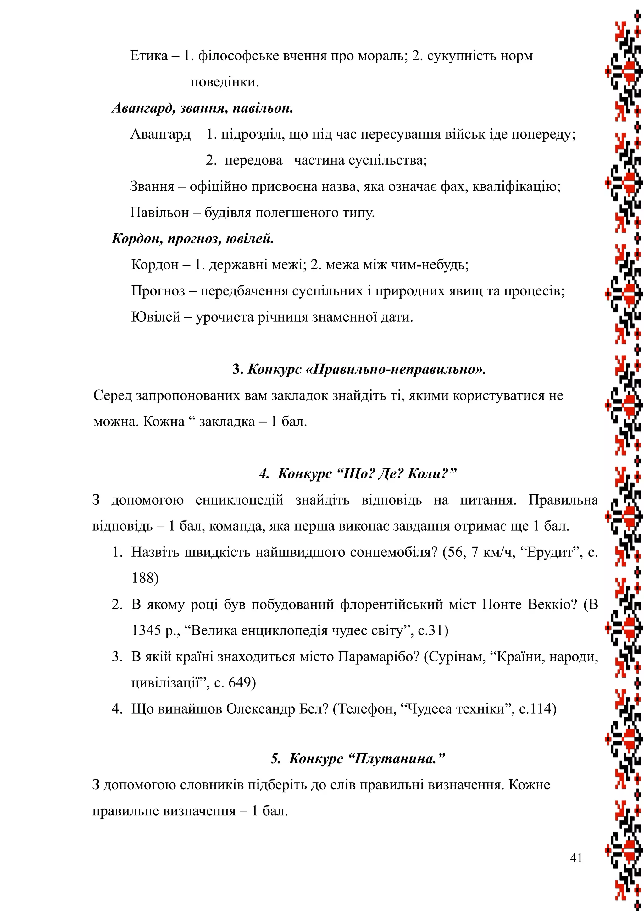 Етика – 1. філософське вчення про мораль; 2. сукупність норм
поведінки.
Авангард, звання, павільон.
Авангард – 1. підрозділ, що під час пересування військ іде попереду;
2. передова частина суспільства;
Звання – офіційно присвоєна назва, яка означає фах, кваліфікацію;
Павільон – будівля полегшеного типу.
Кордон, прогноз, ювілей.
Кордон – 1. державні межі; 2. межа між чим-небудь;
Прогноз – передбачення суспільних і природних явищ та процесів;
Ювілей – урочиста річниця знаменної дати.
3. Конкурс «Правильно-неправильно».
Серед запропонованих вам закладок знайдіть ті, якими користуватися не
можна. Кожна “ закладка – 1 бал.
4. Конкурс “Що? Де? Коли?”
З допомогою енциклопедій знайдіть відповідь на питання. Правильна
відповідь – 1 бал, команда, яка перша виконає завдання отримає ще 1 бал.
1. Назвіть швидкість найшвидшого сонцемобіля? (56, 7 км/ч, “Ерудит”, с.
188)
2. В якому році був побудований флорентійський міст Понте Веккіо? (В
1345 р., “Велика енциклопедія чудес світу”, с.31)
3. В якій країні знаходиться місто Парамарібо? (Сурінам, “Країни, народи,
цивілізації”, с. 649)
4. Що винайшов Олександр Бел? (Телефон, “Чудеса техніки”, с.114)
5. Конкурс “Плутанина.”
З допомогою словників підберіть до слів правильні визначення. Кожне
правильне визначення – 1 бал.
41
 