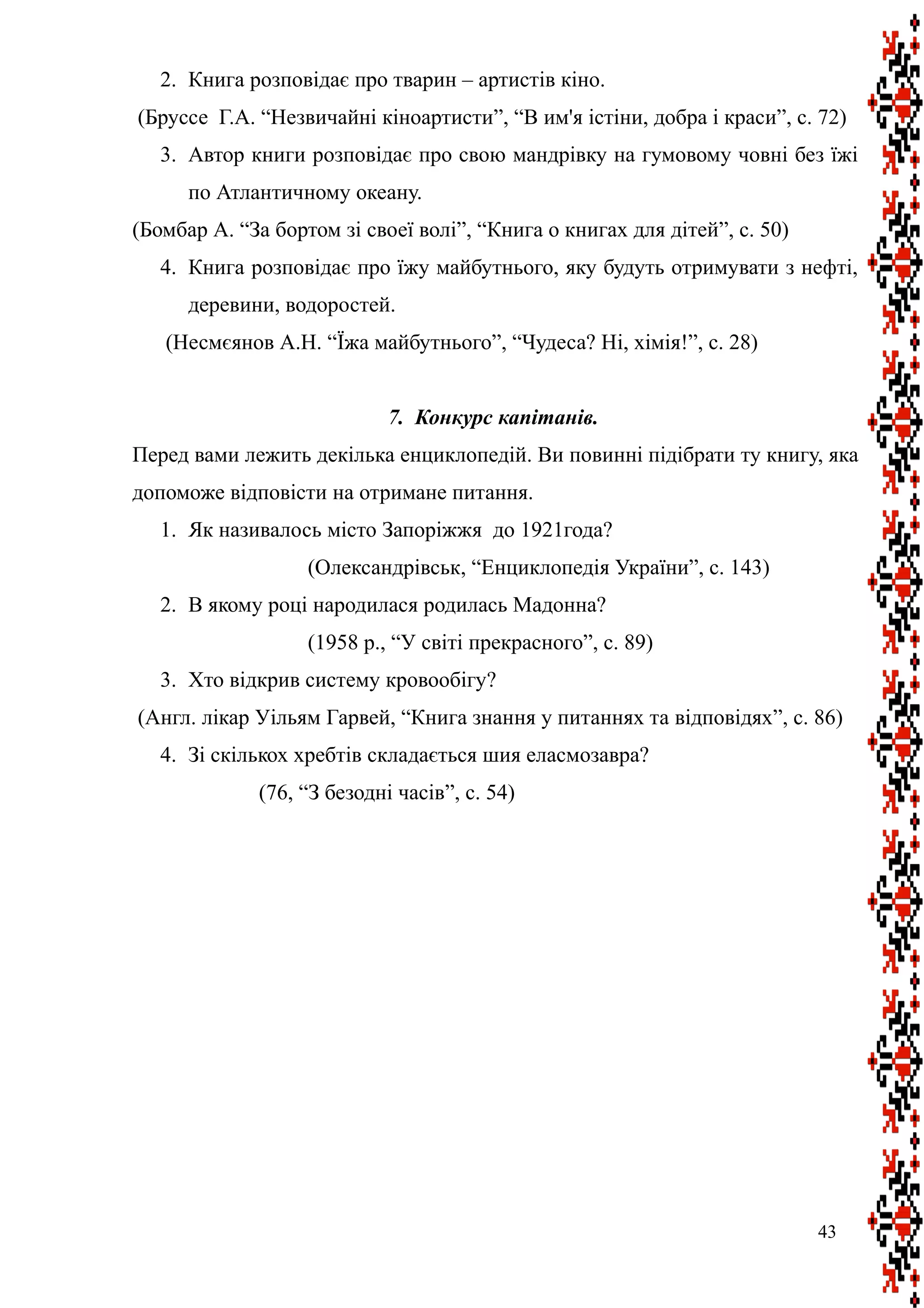 2. Книга розповідає про тварин – артистів кіно.
(Бруссе Г.А. “Незвичайні кіноартисти”, “В им'я істіни, добра і краси”, с. 72)
3. Автор книги розповідає про свою мандрівку на гумовому човні без їжі
по Атлантичному океану.
(Бомбар А. “За бортом зі своеї волі”, “Книга о книгах для дітей”, с. 50)
4. Книга розповідає про їжу майбутнього, яку будуть отримувати з нефті,
деревини, водоростей.
(Несмєянов А.Н. “Їжа майбутнього”, “Чудеса? Ні, хімія!”, с. 28)
7. Конкурс капітанів.
Перед вами лежить декілька енциклопедій. Ви повинні підібрати ту книгу, яка
допоможе відповісти на отримане питання.
1. Як називалось місто Запоріжжя до 1921года?
(Олександрівськ, “Енциклопедія України”, с. 143)
2. В якому році народилася родилась Мадонна?
(1958 р., “У світі прекрасного”, с. 89)
3. Хто відкрив систему кровообігу?
(Англ. лікар Уільям Гарвей, “Книга знання у питаннях та відповідях”, с. 86)
4. Зі скількох хребтів складається шия еласмозавра?
(76, “З безодні часів”, с. 54)
43
 