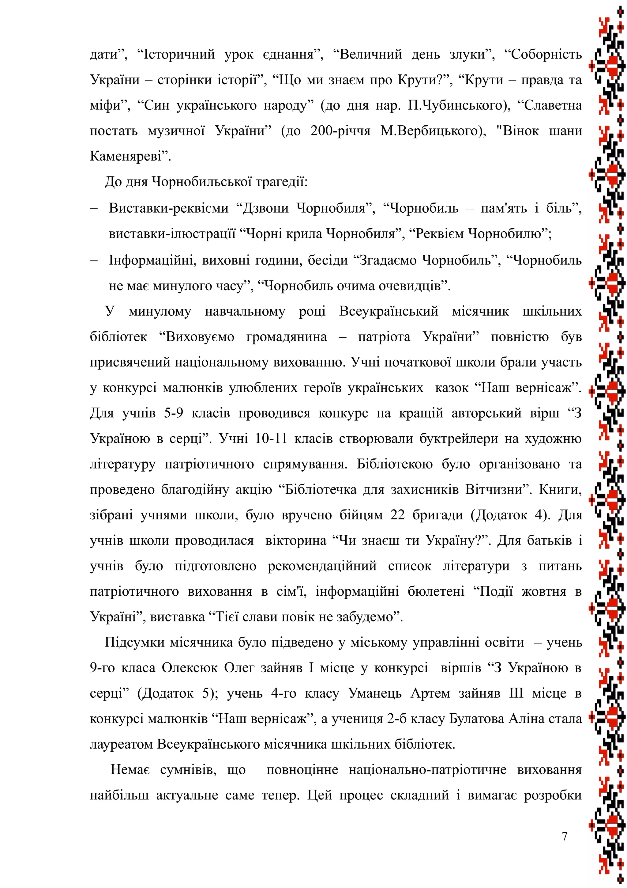 дати”, “Історичний урок єднання”, “Величний день злуки”, “Соборність
України – сторінки історії”, “Що ми знаєм про Крути?”, “Крути – правда та
міфи”, “Син українського народу” (до дня нар. П.Чубинського), “Славетна
постать музичної України” (до 200-річчя М.Вербицького), "Вінок шани
Каменяреві”.
До дня Чорнобильської трагедії:
 Виставки-реквієми “Дзвони Чорнобиля”, “Чорнобиль – пам'ять і біль”,
виставки-ілюстрацїї “Чорні крила Чорнобиля”, “Реквієм Чорнобилю”;
 Інформаційні, виховні години, бесіди “Згадаємо Чорнобиль”, “Чорнобиль
не має минулого часу”, “Чорнобиль очима очевидців”.
У минулому навчальному році Всеукраїнський місячник шкільних
бібліотек “Виховуємо громадянина – патріота України” повністю був
присвячений національному вихованню. Учні початкової школи брали участь
у конкурсі малюнків улюблених героїв українських казок “Наш вернісаж”.
Для учнів 5-9 класів проводився конкурс на кращій авторський вірш “З
Україною в серці”. Учні 10-11 класів створювали буктрейлери на художню
літературу патріотичного спрямування. Бібліотекою було організовано та
проведено благодійну акцію “Бібліотечка для захисників Вітчизни”. Книги,
зібрані учнями школи, було вручено бійцям 22 бригади (Додаток 4). Для
учнів школи проводилася вікторина “Чи знаєш ти Україну?”. Для батьків і
учнів було підготовлено рекомендаційний список літератури з питань
патріотичного виховання в сім'ї, інформаційні бюлетені “Події жовтня в
Україні”, виставка “Тієї слави повік не забудемо”.
Підсумки місячника було підведено у міському управлінні освіти – учень
9-го класа Олексюк Олег зайняв I місце у конкурсі віршів “З Україною в
серці” (Додаток 5); учень 4-го класу Уманець Артем зайняв III місце в
конкурсі малюнків “Наш вернісаж”, а учениця 2-б класу Булатова Аліна стала
лауреатом Всеукраїнського місячника шкільних бібліотек.
Немає сумнівів, що повноцінне національно-патріотичне виховання
найбільш актуальне саме тепер. Цей процес складний і вимагає розробки
7
 