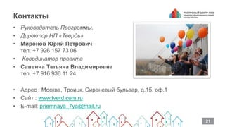 Контакты
• Руководитель Программы,
• Директор НП «Твердь»
• Миронов Юрий Петрович
тел. +7 926 157 73 06
• Координатор проекта
• Саввина Татьяна Владимировна
тел. +7 916 936 11 24
• Адрес : Москва, Троицк, Сиреневый бульвар, д.15, оф.1
• Сайт : www.tverd.com.ru
• E-mail: priemnaya_7ya@mail.ru
21
 
