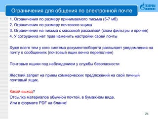 Ограничения для общения по электронной почте
1. Ограничения по размеру принимаемого письма (5-7 мб)
2. Ограничения по размеру почтового ящика
3. Ограничения на письма с массовой рассылкой (спам фильтры и прочее)
4. У сотрудника нет прав изменить настройки своей почты
Хуже всего тем у кого система документооборота рассылает уведомления на
почту о сообщениях (почтовый ящик вечно переполнен)
Почтовые ящики под наблюдением у службы безопасности
Жесткий запрет на прием коммерческих предложений на свой личный
почтовый ящик.
Какой выход?
Отсылка материалов обычной почтой, в бумажном виде.
Или в формате PDF на бланке!
24
 