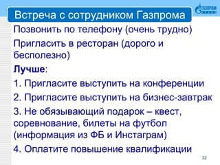 Встреча с сотрудником Газпрома
Позвонить по телефону (очень трудно)
Пригласить в ресторан (дорого и
бесполезно)
Лучше:
1. Пригласите выступить на конференции
2. Пригласите выступить на бизнес-завтрак
3. Не обязывающий подарок – квест,
соревнование, билеты на футбол
(информация из ФБ и Инстаграм)
4. Оплатите повышение квалификации
32
 