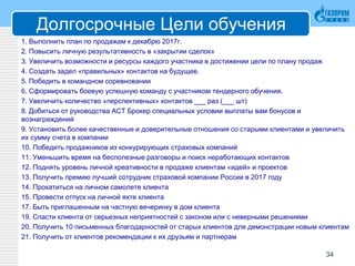 Долгосрочные Цели обучения
1. Выполнить план по продажам к декабрю 2017г.
2. Повысить личную результативность в «закрытии сделок»
3. Увеличить возможности и ресурсы каждого участника в достижении цели по плану продаж
4. Создать задел «правильных» контактов на будущее.
5. Победить в командном соревновании
6. Сформировать боевую успешную команду с участником тендерного обучения.
7. Увеличить количество «перспективных» контактов ___ раз (___ шт)
8. Добиться от руководства АСТ Брокер специальных условии выплаты вам бонусов и
вознаграждений
9. Установить более качественные и доверительные отношения со старыми клиентами и увеличить
их сумму счета в компании
10. Победить продажников из конкурирующих страховых компаний
11. Уменьшить время на бесполезные разговоры и поиск неработающих контактов
12. Поднять уровень личной креативности в продаже клиентам «идей» и проектов
13. Получить премию лучший сотрудник страховой компании России в 2017 году
14. Прокатиться на личном самолете клиента
15. Провести отпуск на личной яхте клиента
17. Быть приглашенным на частную вечеринку в дом клиента
19. Спасти клиента от серьезных неприятностей с законом или с неверными решениями
20. Получить 10 письменных благодарностей от старых клиентов для демонстрации новым клиентам
21. Получить от клиентов рекомендации к их друзьям и партнерам
34
 