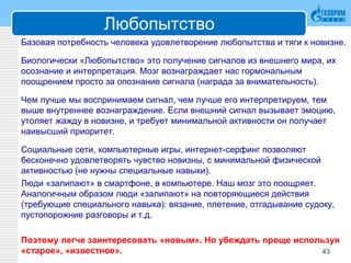 Любопытство
Базовая потребность человека удовлетворение любопытства и тяги к новизне.
Биологически «Любопытство» это получение сигналов из внешнего мира, их
осознание и интерпретация. Мозг вознаграждает нас гормональным
поощрением просто за опознание сигнала (награда за внимательность).
Чем лучше мы воспринимаем сигнал, чем лучше его интерпретируем, тем
выше внутреннее вознаграждение. Если внешний сигнал вызывает эмоцию,
утоляет жажду в новизне, и требует минимальной активности он получает
наивысший приоритет.
Социальные сети, компьютерные игры, интернет-серфинг позволяют
бесконечно удовлетворять чувство новизны, с минимальной физической
активностью (не нужны специальные навыки).
Люди «залипают» в смартфоне, в компьютере. Наш мозг это поощряет.
Аналогичным образом люди «залипают» на повторяющиеся действия
(требующие специального навыка): вязание, плетение, отгадывание судоку,
пустопорожние разговоры и т.д.
Поэтому легче заинтересовать «новым». Но убеждать проще используя
«старое», «известное». 43
 