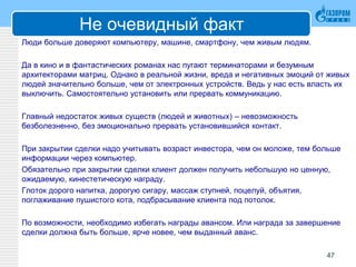 Не очевидный факт
Люди больше доверяют компьютеру, машине, смартфону, чем живым людям.
Да в кино и в фантастических романах нас пугают терминаторами и безумным
архитекторами матриц. Однако в реальной жизни, вреда и негативных эмоций от живых
людей значительно больше, чем от электронных устройств. Ведь у нас есть власть их
выключить. Самостоятельно установить или прервать коммуникацию.
Главный недостаток живых существ (людей и животных) – невозможность
безболезненно, без эмоционально прервать установившийся контакт.
При закрытии сделки надо учитывать возраст инвестора, чем он моложе, тем больше
информации через компьютер.
Обязательно при закрытии сделки клиент должен получить небольшую но ценную,
ожидаемую, кинестетическую награду.
Глоток дорого напитка, дорогую сигару, массаж ступней, поцелуй, объятия,
поглаживание пушистого кота, подбрасывание клиента под потолок.
По возможности, необходимо избегать награды авансом. Или награда за завершение
сделки должна быть больше, ярче новее, чем выданный аванс.
47
 