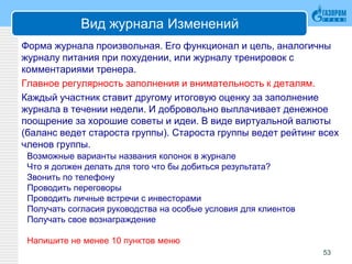 Вид журнала Изменений
Форма журнала произвольная. Его функционал и цель, аналогичны
журналу питания при похудении, или журналу тренировок с
комментариями тренера.
Главное регулярность заполнения и внимательность к деталям.
Каждый участник ставит другому итоговую оценку за заполнение
журнала в течении недели. И добровольно выплачивает денежное
поощрение за хорошие советы и идеи. В виде виртуальной валюты
(баланс ведет староста группы). Староста группы ведет рейтинг всех
членов группы.
53
Возможные варианты названия колонок в журнале
Что я должен делать для того что бы добиться результата?
Звонить по телефону
Проводить переговоры
Проводить личные встречи с инвесторами
Получать согласия руководства на особые условия для клиентов
Получать свое вознаграждение
Напишите не менее 10 пунктов меню
 