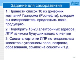 Задание для саморазвития
1. Принести список 10 из дочерних
компаний Газпрома (Роснефти), которым
вы намереваетесь предложить свою
продукцию.
2. Подобрать 15-20 электронных адресов
ЛПР из числа будущих ваших клиентов
3. Сделать карточки ЛПР потенциальных
клиентов с указанием пола, возраста,
образования, ссылок на соцсети и т.д.
57
 