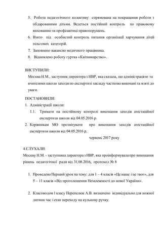5. Робота педагогічного колективу спрямована на покращення роботи з
обдарованими дітьми. Ведеться постійний контроль по правовому
вихованню та профілактиці правопорушень.
6. Взято під особистий контроль питання організації харчування дітей
пільгових категорій.
7. Заповнено вакансію медичного працівника.
8. Відновлено роботу гуртка «Квітникарство».
ВИСТУПИЛИ:
Москва Н.М., заступник директораз НВР, яка сказала, що адміністрацією та
вчителями школи заходипо експертизі закладу частково виконані та взяті до
уваги.
ПОСТАНОВИЛИ:
1. Адміністрації школи:
1.1. Тримати на постійному контролі виконання заходів атестаційної
експертизи школи від 04.05.2016 р.
2. Керівникам МО прозвітувати про виконання заходів атестаційної
експертизи школи від 04.05.2016 р.
червень 2017 року
4.СЛУХАЛИ:
Москву Н.М. - заступника директораз НВР, яка проінформувалапро виконання
рішень педагогічної ради від 31.08.2016, протокол № 8
1. Проведено Перший урок на тему: для 1 – 4 класів «Це наше і це твоє», для
5 – 11 класів «Від проголошення Незалежності до нової України».
2. Класоводом 1класу Перепелюк А.В. визначено індивідуально для кожної
дитини час і етап переходу на кулькову ручку.
 