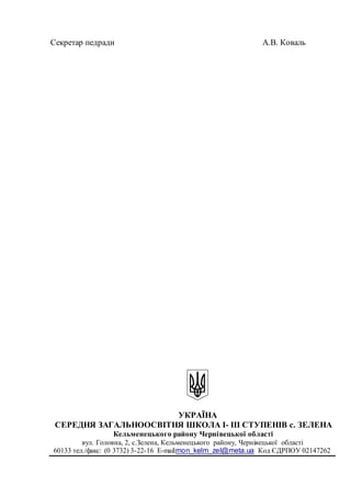 Секретар педради A.B. Коваль
УКРАЇНА
СЕРЕДНЯ ЗАГАЛЬНООСВІТНЯ ШКОЛА І- ІІІ СТУПЕНІВ с. ЗЕЛЕНА
Кельменецького району Чернівецької області
вул. Головна, 2, c.Зелена, Кельменецького району, Чернівецької області
60133 тел./факс: (0 3732) 3-22-16 Е-mail:mon_kelm_zel@meta.ua Код ЄДРПОУ 02147262
 