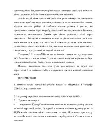 основногорівня. Так, на високому рівні можуть навчатися деякі учні, які мають
рівень досягнень 9 балів тільки з одного або двох предметів.
Аналіз якості рівня навчальних досягнень учнів показує, що причинами
виникнення проблем щодо динаміки успішності є низька мотиваційна основа,
відсутня система роботи зі слабовстигаючими учнями й учнями, які
пропускають заняття через хворобу, недостатній зв'язок учителів із батьками,
несвоєчасне повідомлення батьків про рівень успішності дітей через
щоденники. Фактором негативного впливу на рівень навчальних досягнень
учнів залишається недостатнє володіння і практичне втілення таких важливих
педагогічних компетентностей як комунікативна, компетентність самоосвіти і
саморозвитку, продуктивної та творчої діяльності.
Тодорчук Д.Г., голова МО класних керівників, сказала, що з усіма учнями
та їх батьками, які мають оцінки середнього рівня, класними керівниками були
проведені індивідуальні бесіди, задані індивідуальні завдання.
Питання навчальних досягнень учнів розглядалися на нараді при
директорові й на засіданнях МО, з’ясовувалися причини слабкої успішності
учнів.
ПОСТАНОВИЛИ:
1. Вважати якість навчальної роботи школи за підсумками І семестру
2016/2017 н.р. задовільною.
2. Заступнику директора з навчально-виховної роботи Москві Н.М.:
2.1. Тримати на контролі:
- дотримання Критеріїв оцінювання навчальних досягнень учнів у системі
загальної середньої освіти, Інструкції з ведення класного журналу учнів 5-
11(12) класів загальноосвітніх навчальних закладів, Положення про золоту
медаль «За високі досягнення в навчанні» та срібну медаль «За досягнення в
навчанні»;
 