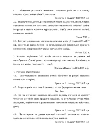 - оцінювання результатів навчальних досягнень учнів на позитивному
принципі з урахуванням рівня їх досягнень.
Протягом ІІ семестру2016/2017 н.р.
2.2. Забезпечити додатковуроз'яснювальнуроботущодо дотримання Критеріїв
оцінювання навчальних досягнень учнів у системі загальної середньої освіти,
Інструкції з ведення класного журналу учнів 5-11(12) класів загально-освітніх
навчальних закладів.
Січень 2017 р.
2.3. Рейтинг за підсумками навчальних досягнень учнів у І семестрі 2016/2017
н.р. довести до відома батьків на загальношкільних батьківських зборах та
висвітлити на інформаційному стенді навчального закладу.
17 січня 2017 р.
3. Класним керівникам 2-11 класів посилити контроль за учнями, які
потребують особливої уваги, своєчасно перевіряти щоденники й повідомляти
батьків про успіхи у навчанні їх дітей.
Протягом ІІ семестру2016/2017 н.р.
4. Учителям-предметникам:
4.1. Використовувати інноваційні форми контролю за рівнем засвоєння
навчального матеріалу.
Протягом ІІ семестру2016/2017 н.р.
4.2. Залучати учнів до активної діяльності під час формування нових знань.
Постійно
4.3. Під час організації навчально-виховного процесу вчителям на кожному
уроці слід особливу увагу приділяти завданням на формування в учнів умінь
аналізувати, порівнювати та узагальнювати навчальний матеріал на всіх етапах
уроку.
Протягом ІІ семестру2016/2017 н.р.
4.4. Застосовувати на уроках проектні технології, завдання на розвиток
критичного мислення, дослідницько-пошукові завдання.
Протягом ІІ семестру2016/2017 н.р.
 