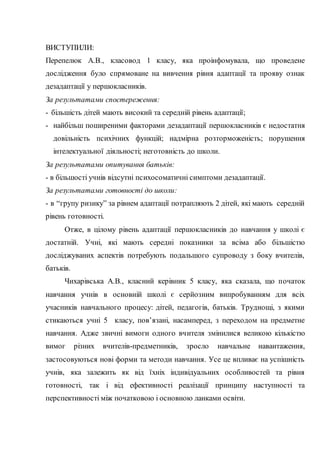 ВИСТУПИЛИ:
Перепелюк А.В., класовод 1 класу, яка проінфомувала, що проведене
дослідження було спрямоване на вивчення рівня адаптації та прояву ознак
дезадаптації у першокласників.
За результатами спостереження:
- більшість дітей мають високий та середній рівень адаптації;
- найбільш поширеними факторами дезадаптації першокласників є недостатня
довільність психічних функцій; надмірна розторможеність; порушення
інтелектуальної діяльності; неготовність до школи.
За результатами опитування батьків:
- в більшості учнів відсутні психосоматичні симптоми дезадаптації.
За результатами готовності до школи:
- в “групу ризику” за рівнем адаптації потрапляють 2 дітей, які мають середній
рівень готовності.
Отже, в цілому рівень адаптації першокласників до навчання у школі є
достатній. Учні, які мають середні показники за всіма або більшістю
досліджуваних аспектів потребують подальшого супроводу з боку вчителів,
батьків.
Чихарівська А.В., класний керівник 5 класу, яка сказала, що початок
навчання учнів в основній школі є серйозним випробуванням для всіх
учасників навчального процесу: дітей, педагогів, батьків. Труднощі, з якими
стикаються учні 5 класу, пов’язані, насамперед, з переходом на предметне
навчання. Адже звичні вимоги одного вчителя змінилися великою кількістю
вимог різних вчителів-предметників, зросло навчальне навантаження,
застосовуються нові форми та методи навчання. Усе це впливає на успішність
учнів, яка залежить як від їхніх індивідуальних особливостей та рівня
готовності, так і від ефективності реалізації принципу наступності та
перспективності між початковою і основною ланками освіти.
 