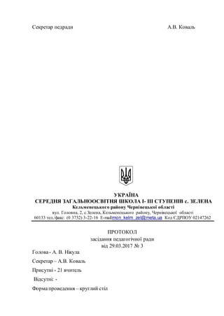 Секретар педради A.B. Коваль
УКРАЇНА
СЕРЕДНЯ ЗАГАЛЬНООСВІТНЯ ШКОЛА І- ІІІ СТУПЕНІВ с. ЗЕЛЕНА
Кельменецького району Чернівецької області
вул. Головна, 2, c.Зелена, Кельменецького району, Чернівецької області
60133 тел./факс: (0 3732) 3-22-16 Е-mail:mon_kelm_zel@meta.ua Код ЄДРПОУ 02147262
ПРОТОКОЛ
засідання педагогічної ради
від 29.03.2017 № 3
Голова- А. В. Нікула
Секретар – А.В. Коваль
Присутні - 21 вчитель
Відсутні: -
Форма проведення – круглий стіл
 
