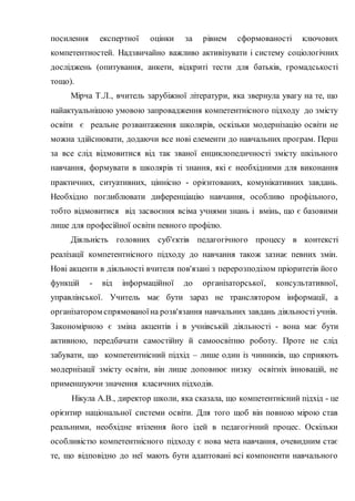 посилення експертної оцінки за рівнем сформованості ключових
компетентностей. Надзвичайно важливо активізувати і систему соціологічних
досліджень (опитування, анкети, відкриті тести для батьків, громадськості
тощо).
Мірча Т.Л., вчитель зарубіжної літератури, яка звернула увагу на те, що
найактуальнішою умовою запровадження компетентнісного підходу до змісту
освіти є реальне розвантаження школярів, оскільки модернізацію освіти не
можна здійснювати, додаючи все нові елементи до навчальних програм. Перш
за все слід відмовитися від так званої енциклопедичності змісту шкільного
навчання, формувати в школярів ті знання, які є необхідними для виконання
практичних, ситуативних, ціннісно - орієнтованих, комунікативних завдань.
Необхідно поглиблювати диференціацію навчання, особливо профільного,
тобто відмовитися від засвоєння всіма учнями знань і вмінь, що є базовими
лише для професійної освіти певного профілю.
Діяльність головних суб'єктів педагогічного процесу в контексті
реалізації компетентнісного підходу до навчання також зазнає певних змін.
Нові акценти в діяльності вчителя пов'язані з перерозподілом пріоритетів його
функцій - від інформаційної до організаторської, консультативної,
управлінської. Учитель має бути зараз не транслятором інформації, а
організатором спрямованоїна розв'язання навчальних завдань діяльності учнів.
Закономірною є зміна акцентів і в учнівській діяльності - вона має бути
активною, передбачати самостійну й самоосвітню роботу. Проте не слід
забувати, що компетентнісний підхід – лише один із чинників, що сприяють
модернізації змісту освіти, він лише доповнює низку освітніх інновацій, не
применшуючи значення класичних підходів.
Нікула А.В., директор школи, яка сказала, що компетентнісний підхід - це
орієнтир національної системи освіти. Для того щоб він повною мірою став
реальними, необхідне втілення його ідей в педагогічний процес. Оскільки
особливістю компетентнісного підходу є нова мета навчання, очевидним стає
те, що відповідно до неї мають бути адаптовані всі компоненти навчального
 