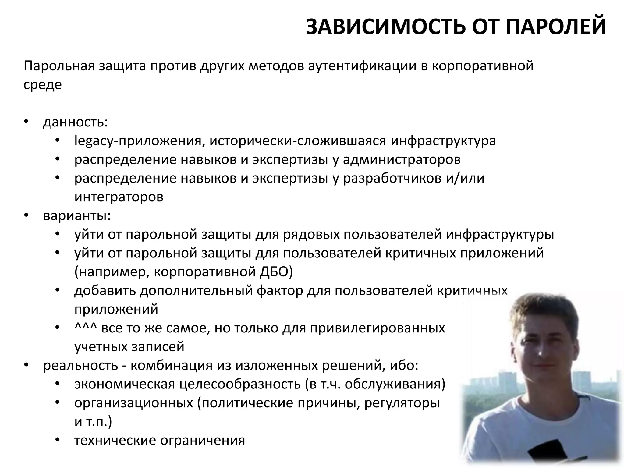 Парольная защита против других методов аутентификации в корпоративной
среде
• данность:
• legacy-приложения, исторически-сложившаяся инфраструктура
• распределение навыков и экспертизы у администраторов
• распределение навыков и экспертизы у разработчиков и/или
интеграторов
• варианты:
• уйти от парольной защиты для рядовых пользователей инфраструктуры
• уйти от парольной защиты для пользователей критичных приложений
(например, корпоративной ДБО)
• добавить дополнительный фактор для пользователей критичных
приложений
• ^^^ все то же самое, но только для привилегированных
учетных записей
• реальность - комбинация из изложенных решений, ибо:
• экономическая целесообразность (в т.ч. обслуживания)
• организационных (политические причины, регуляторы
и т.п.)
• технические ограничения
ЗАВИСИМОСТЬ ОТ ПАРОЛЕЙ
 