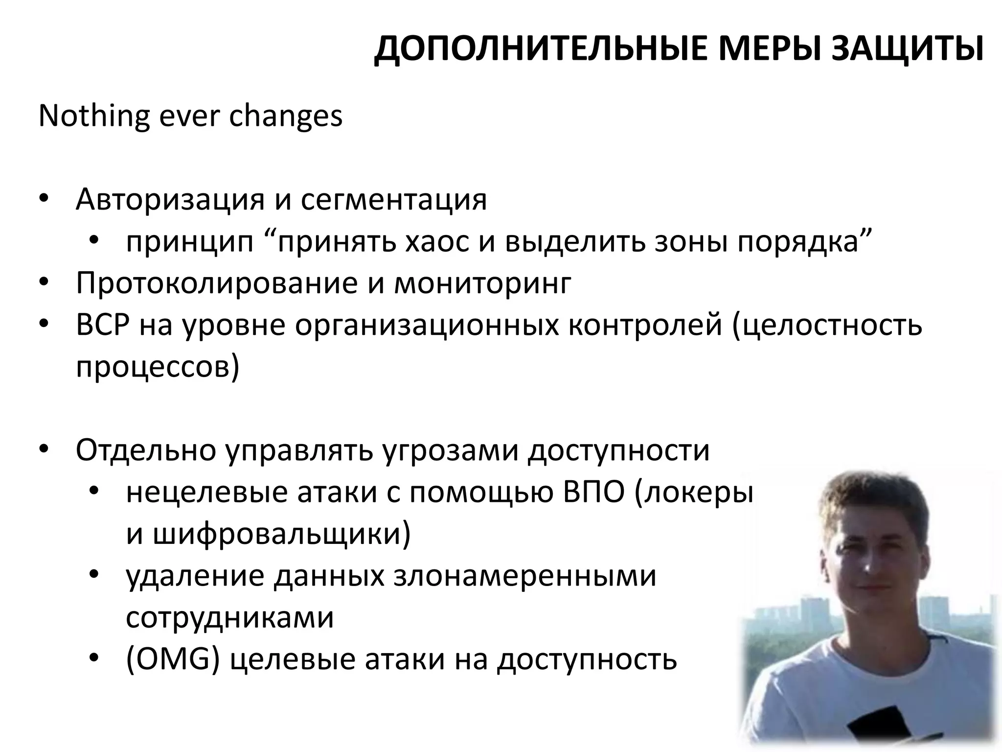 Nothing ever changes
• Авторизация и сегментация
• принцип “принять хаос и выделить зоны порядка”
• Протоколирование и мониторинг
• BCP на уровне организационных контролей (целостность
процессов)
• Отдельно управлять угрозами доступности
• нецелевые атаки с помощью ВПО (локеры
и шифровальщики)
• удаление данных злонамеренными
сотрудниками
• (OMG) целевые атаки на доступность
ДОПОЛНИТЕЛЬНЫЕ МЕРЫ ЗАЩИТЫ
 