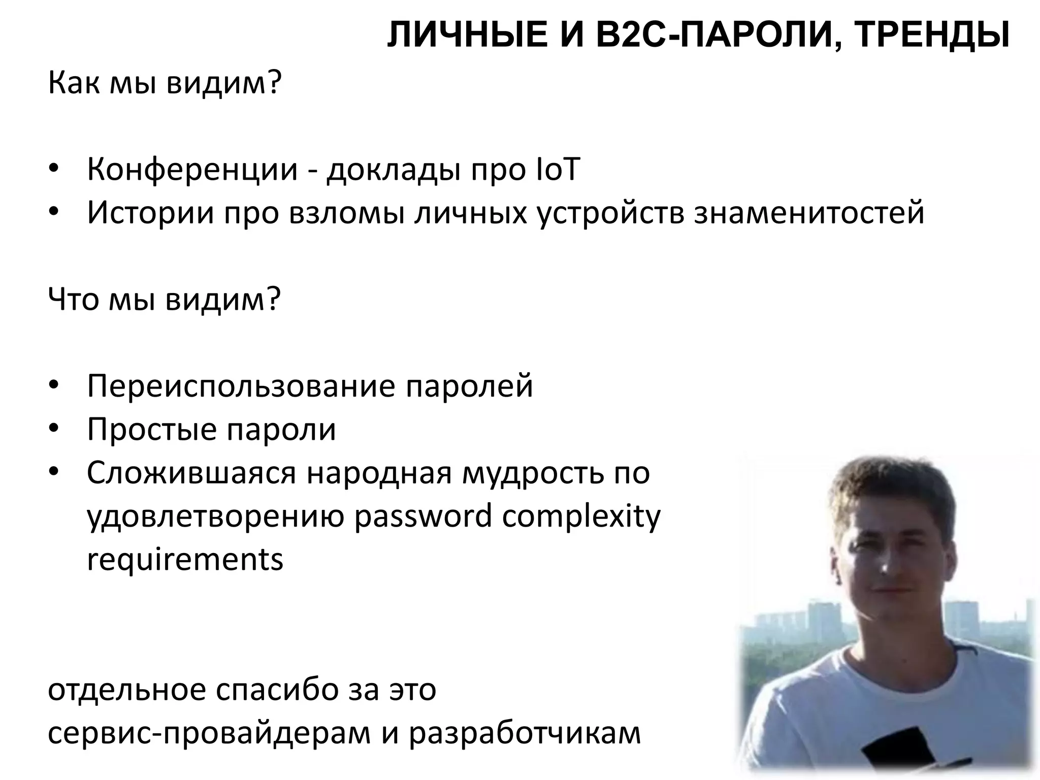 Как мы видим?
• Конференции - доклады про IoT
• Истории про взломы личных устройств знаменитостей
Что мы видим?
• Переиспользование паролей
• Простые пароли
• Сложившаяся народная мудрость по
удовлетворению password complexity
requirements
отдельное спасибо за это
сервис-провайдерам и разработчикам
ЛИЧНЫЕ И B2C-ПАРОЛИ, ТРЕНДЫ
 