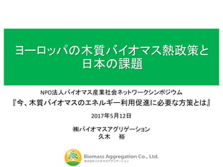 ヨーロッパの木質バイオマス熱政策と
日本の課題
NPO法人バイオマス産業社会ネットワークシンポジウム
『今、木質バイオマスのエネルギー利用促進に必要な方策とは』
2017年5月12日
㈱バイオマスアグリゲーション
久木 裕
 