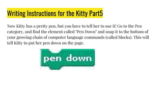 Writing Instructions for the Kitty Part5
Now Kitty has a pretty pen, but you have to tell her to use it! Go to the Pen
category, and find the element called "Pen Down" and snap it to the bottom of
your growing chain of computer language commands (called blocks). This will
tell Kitty to put her pen down on the page.
 