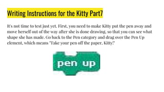 Writing Instructions for the Kitty Part7
It's not time to test just yet. First, you need to make Kitty put the pen away and
move herself out of the way after she is done drawing, so that you can see what
shape she has made. Go back to the Pen category and drag over the Pen Up
element, which means "Take your pen off the paper, Kitty!"
 