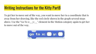 Writing Instructions for the Kitty Part8
To get her to move out of the way, you want to move her to a coordinate that is
away from her drawing, like the red circle shown in the graph several steps
above. Use the "Go To x:__y:__" element in the Motion category again to get her
to move out of the way.
 
