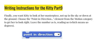 Writing Instructions for the Kitty Part9
Finally, you want Kitty to look at her masterpiece, not up in the sky or down at
the ground. Choose the "Point in Direction..." element from the Motion category
to get her to look right. Leave the number as is, reading 90 (which means 90
degrees).
 