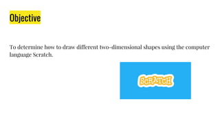 Objective
To determine how to draw different two-dimensional shapes using the computer
language Scratch.
 