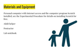 Materials and Equipment
Personal computer with Internet access and the computer program Scratch
installed; see the Experimental Procedure for details on installing Scratch for
free.
Adult helper
Protractor
Lab notebook
 