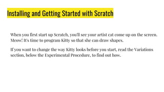 Installing and Getting Started with Scratch
When you first start up Scratch, you'll see your artist cat come up on the screen.
Meow! It's time to program Kitty so that she can draw shapes.
If you want to change the way Kitty looks before you start, read the Variations
section, below the Experimental Procedure, to find out how.
 