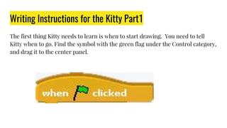 Writing Instructions for the Kitty Part1
The first thing Kitty needs to learn is when to start drawing. You need to tell
Kitty when to go. Find the symbol with the green flag under the Control category,
and drag it to the center panel.
 