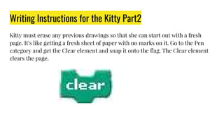 Writing Instructions for the Kitty Part2
Kitty must erase any previous drawings so that she can start out with a fresh
page. It's like getting a fresh sheet of paper with no marks on it. Go to the Pen
category and get the Clear element and snap it onto the flag. The Clear element
clears the page.
 