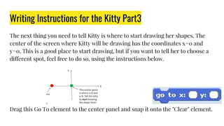 Writing Instructions for the Kitty Part3
The next thing you need to tell Kitty is where to start drawing her shapes. The
center of the screen where Kitty will be drawing has the coordinates x=0 and
y=0. This is a good place to start drawing, but if you want to tell her to choose a
different spot, feel free to do so, using the instructions below.
Drag this Go To element to the center panel and snap it onto the "Clear" element.
 