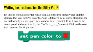 Writing Instructions for the Kitty Part4
It's time to choose a color for Kitty's pen. Go to the Pen category and find the
element that says "Set Pen Color to..." and is followed by a colored block (not the
one followed by a white space for a number to be typed in). Drag it over to the
center panel and snap it on to your "Go To x:__ y:__" element. Click on the color
that you want for Kitty's pen.
 